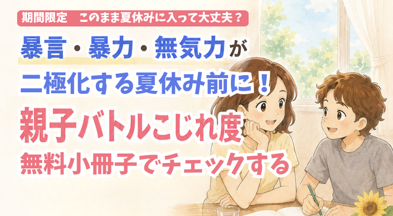 このまま夏休みに入って大丈夫？暴言・暴力・無気力が二極化する夏休み前に親子バトルこじれ度を無料小冊子でチェックする